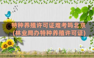 特种养殖许可证难考吗北京(林业局办特种养殖许可证)